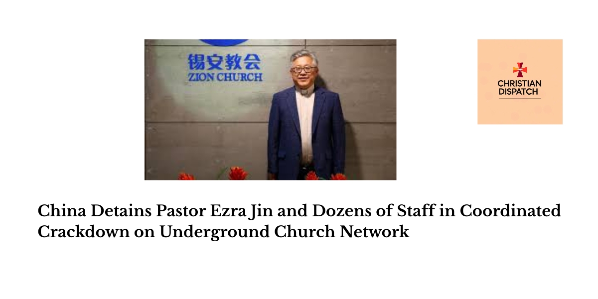 China Detains Pastor Ezra Jin and Dozens of Staff in Coordinated Crackdown on Underground Church Network